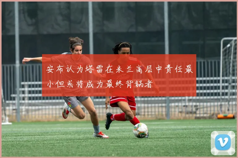 安布认为塔雷在米兰高层中责任最小但或将成为最终背锅者