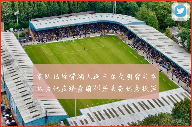 前队记称赞湖人选卡尔是明智之举认为他应跻身前20并具备优秀投篮和防守能力