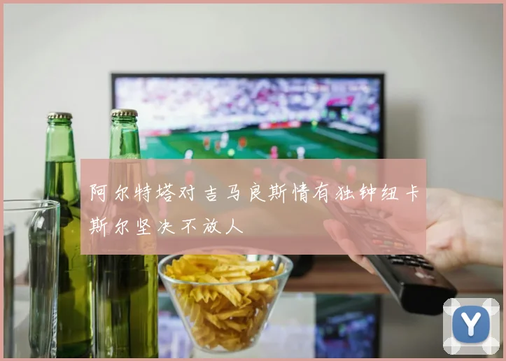 阿尔特塔对吉马良斯情有独钟纽卡斯尔坚决不放人