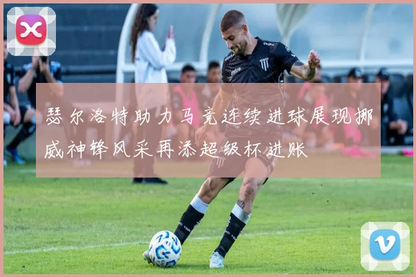 瑟尔洛特助力马竞连续进球展现挪威神锋风采再添超级杯进账