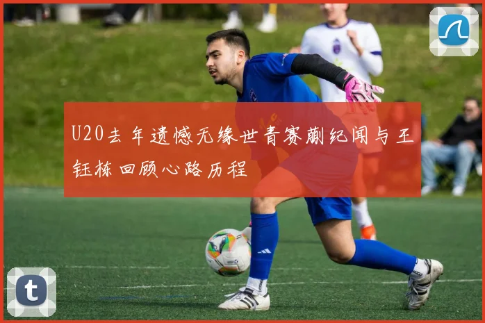 U20去年遗憾无缘世青赛蒯纪闻与王钰栋回顾心路历程