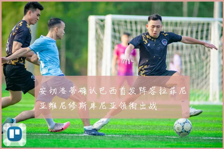 安切洛蒂确认巴西首发阵容拉菲尼亚维尼修斯库尼亚领衔出战