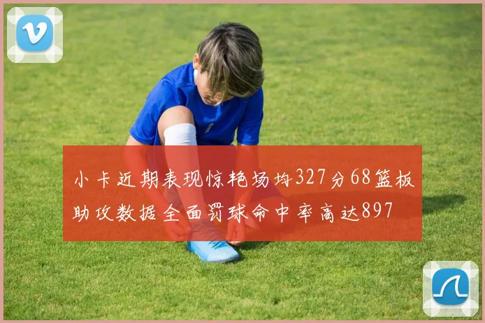 小卡近期表现惊艳场均327分68篮板助攻数据全面罚球命中率高达897