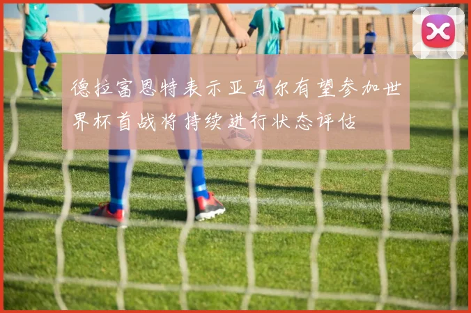 德拉富恩特表示亚马尔有望参加世界杯首战将持续进行状态评估