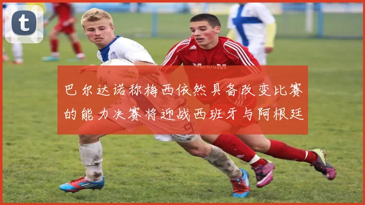 巴尔达诺称梅西依然具备改变比赛的能力决赛将迎战西班牙与阿根廷